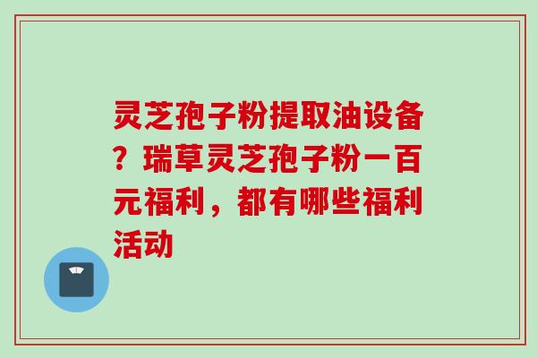 灵芝孢子粉提取油设备?瑞草灵芝孢子粉一百元福利,都有哪些福利活动 灵芝孢子粉提取油设备?瑞草灵芝孢子粉一百元福利,都有哪些福利活动