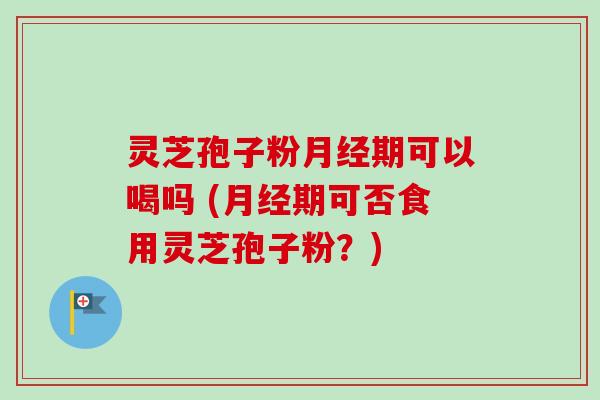 灵芝孢子粉月经期可以喝吗 (月经期可否食用灵芝孢子粉？)