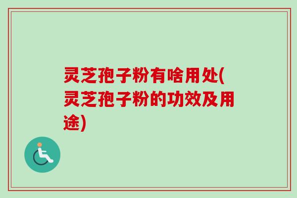 灵芝孢子粉有啥用处(灵芝孢子粉的功效及用途)