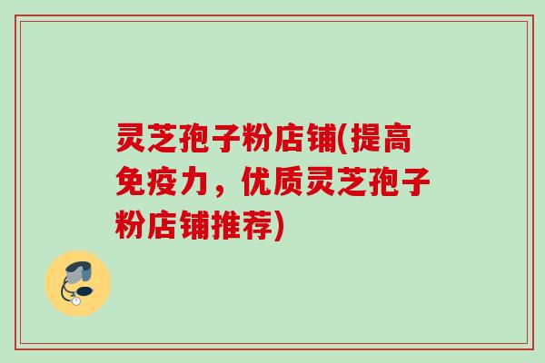灵芝孢子粉店铺(提高免疫力，优质灵芝孢子粉店铺推荐)