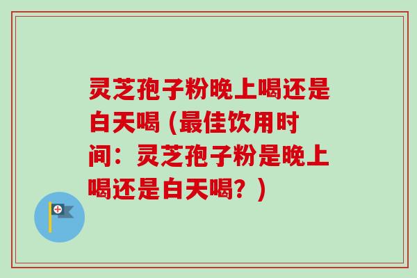 灵芝孢子粉晚上喝还是白天喝 (最佳饮用时间：灵芝孢子粉是晚上喝还是白天喝？)