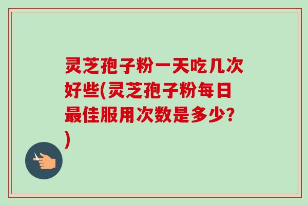 灵芝孢子粉一天吃几次好些(灵芝孢子粉每日最佳服用次数是多少？)
