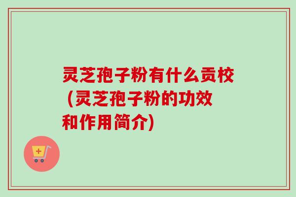 灵芝孢子粉有什么贡校 (灵芝孢子粉的功效和作用简介)