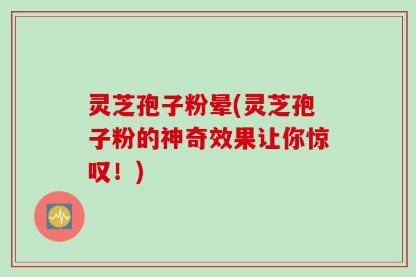 灵芝孢子粉晕(灵芝孢子粉的神奇效果让你惊叹！)