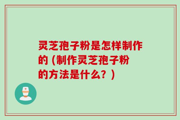 灵芝孢子粉是怎样制作的 (制作灵芝孢子粉的方法是什么？)