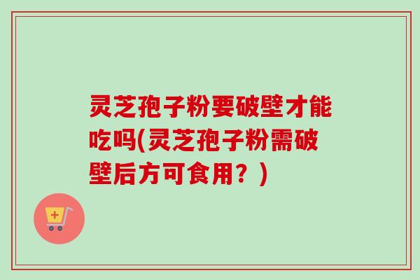 灵芝孢子粉要破壁才能吃吗(灵芝孢子粉需破壁后方可食用？)