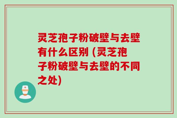 灵芝孢子粉破壁与去壁有什么区别 (灵芝孢子粉破壁与去壁的不同之处)