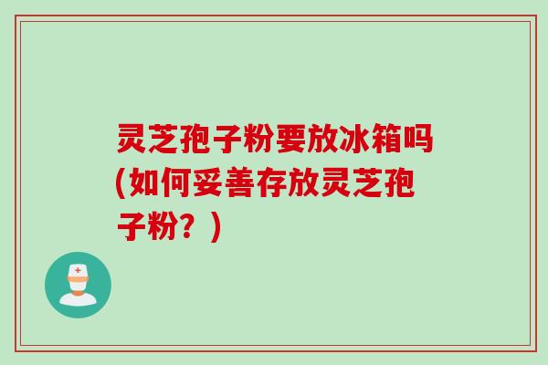 灵芝孢子粉要放冰箱吗(如何妥善存放灵芝孢子粉？)