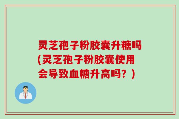 灵芝孢子粉胶囊升糖吗(灵芝孢子粉胶囊使用会导致血糖升高吗？)