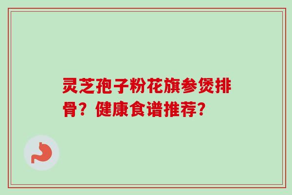 灵芝孢子粉花旗参煲排骨？健康食谱推荐？