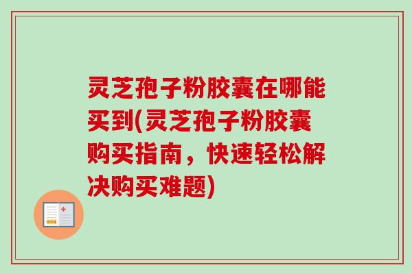 灵芝孢子粉胶囊在哪能买到(灵芝孢子粉胶囊购买指南，快速轻松解决购买难题)