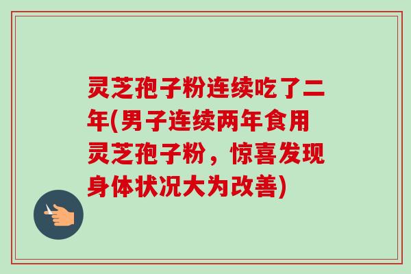 灵芝孢子粉连续吃了二年(男子连续两年食用灵芝孢子粉，惊喜发现身体状况大为改善)