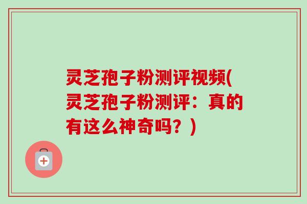 灵芝孢子粉测评视频(灵芝孢子粉测评：真的有这么神奇吗？)