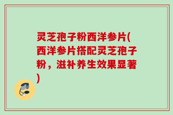 灵芝孢子粉西洋参片(西洋参片搭配灵芝孢子粉，滋补养生效果显著)