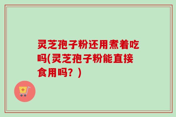 灵芝孢子粉还用煮着吃吗(灵芝孢子粉能直接食用吗？)