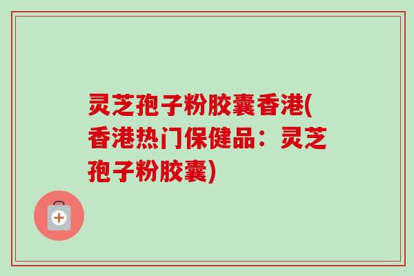 灵芝孢子粉胶囊香港(香港热门保健品：灵芝孢子粉胶囊)
