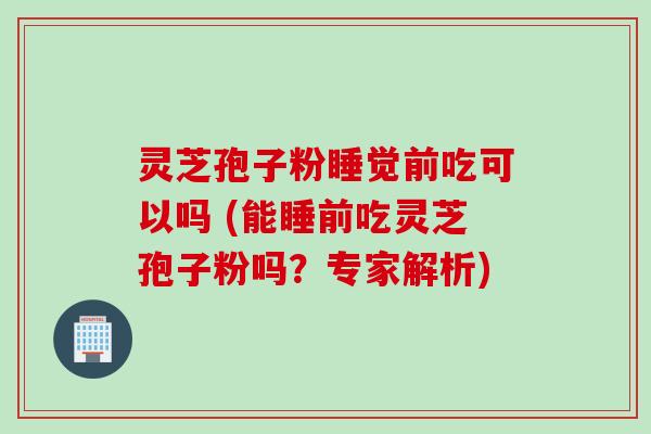 灵芝孢子粉睡觉前吃可以吗 (能睡前吃灵芝孢子粉吗？专家解析)