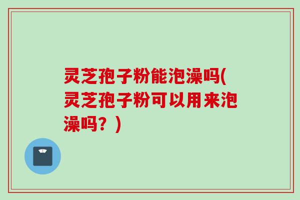 灵芝孢子粉能泡澡吗(灵芝孢子粉可以用来泡澡吗？)