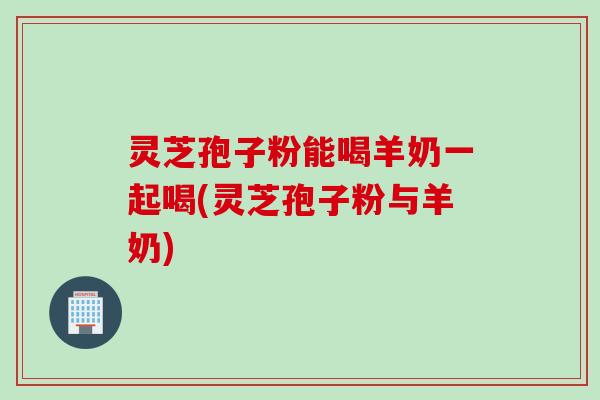 灵芝孢子粉能喝羊奶一起喝(灵芝孢子粉与羊奶)