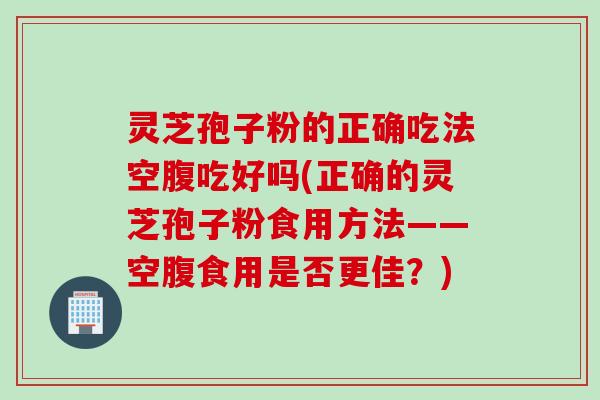 灵芝孢子粉的正确吃法空腹吃好吗(正确的灵芝孢子粉食用方法——空腹食用是否更佳？)