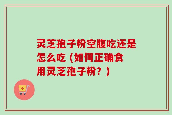灵芝孢子粉空腹吃还是怎么吃 (如何正确食用灵芝孢子粉？)