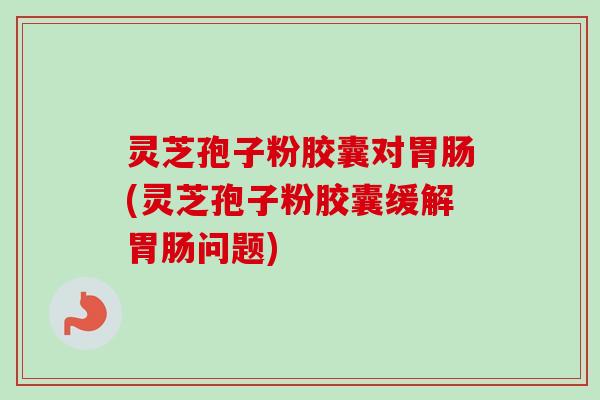 灵芝孢子粉胶囊对胃肠(灵芝孢子粉胶囊缓解胃肠问题)