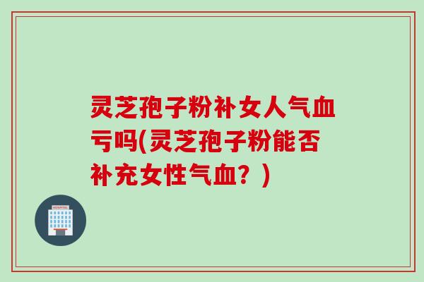 灵芝孢子粉补女人气亏吗(灵芝孢子粉能否补充女性气？)
