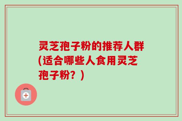 灵芝孢子粉的推荐人群(适合哪些人食用灵芝孢子粉？)
