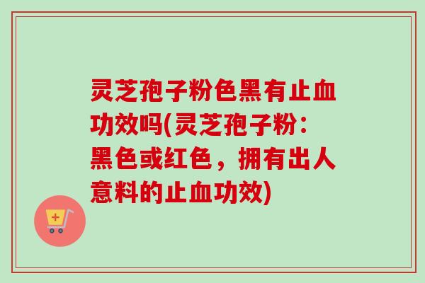 灵芝孢子粉色黑有止血功效吗(灵芝孢子粉：黑色或红色，拥有出人意料的止血功效)