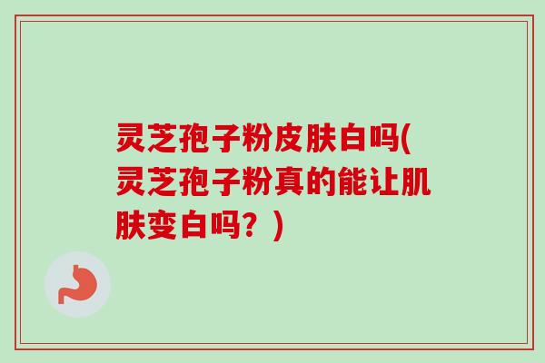 灵芝孢子粉皮肤白吗(灵芝孢子粉真的能让肌肤变白吗？)