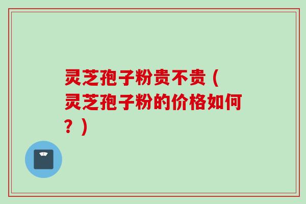 灵芝孢子粉贵不贵 (灵芝孢子粉的价格如何？)
