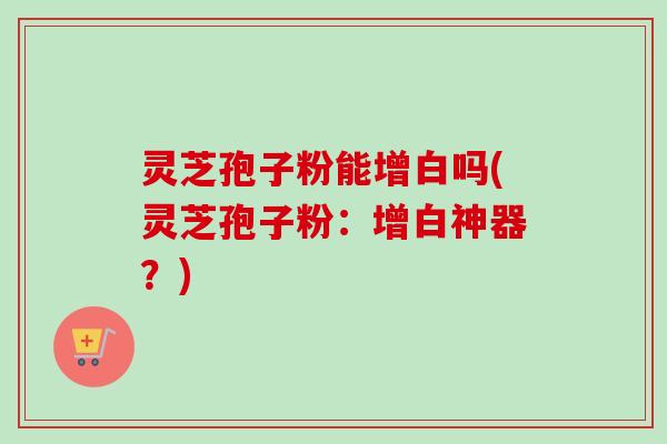 灵芝孢子粉能增白吗(灵芝孢子粉：增白神器？)
