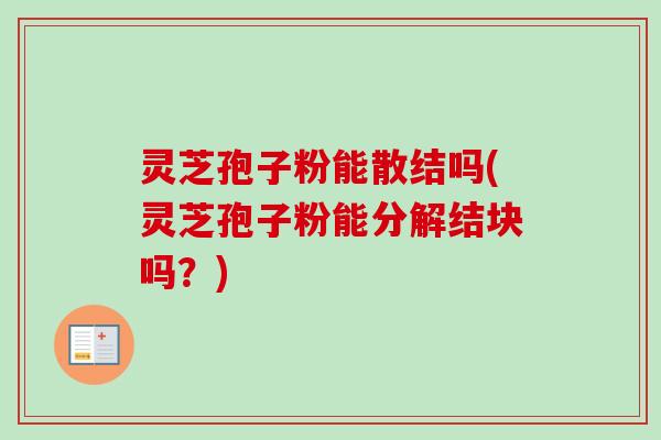 灵芝孢子粉能散结吗(灵芝孢子粉能分解结块吗？)