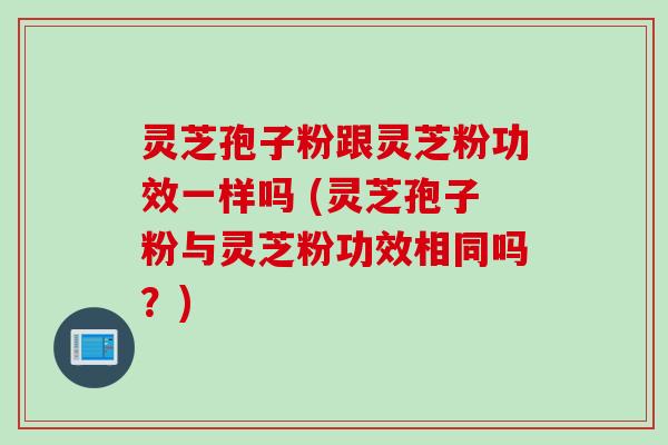 灵芝孢子粉跟灵芝粉功效一样吗 (灵芝孢子粉与灵芝粉功效相同吗？)