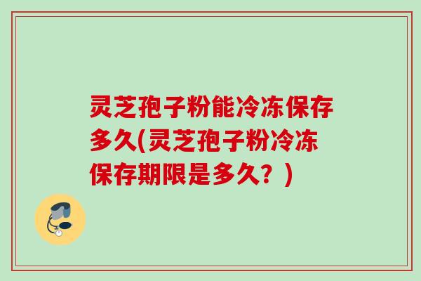 灵芝孢子粉能冷冻保存多久(灵芝孢子粉冷冻保存期限是多久？)