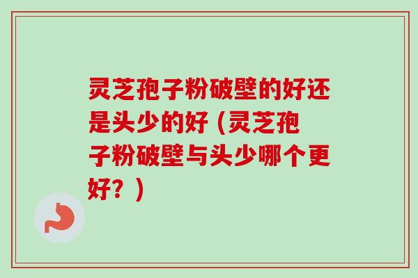 灵芝孢子粉破壁的好还是头少的好 (灵芝孢子粉破壁与头少哪个更好？)