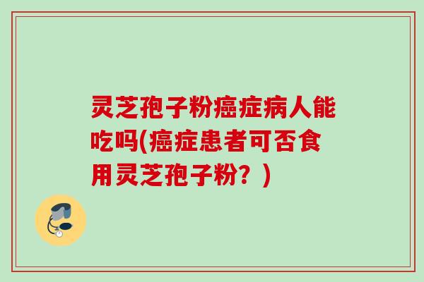 灵芝孢子粉癌症病人能吃吗(癌症患者可否食用灵芝孢子粉？)