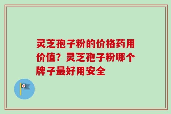 灵芝孢子粉的价格药用价值？灵芝孢子粉哪个牌子最好用安全