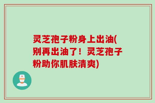灵芝孢子粉身上出油(别再出油了！灵芝孢子粉助你肌肤清爽)