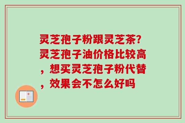 灵芝孢子粉跟灵芝茶？灵芝孢子油价格比较高，想买灵芝孢子粉代替，效果会不怎么好吗