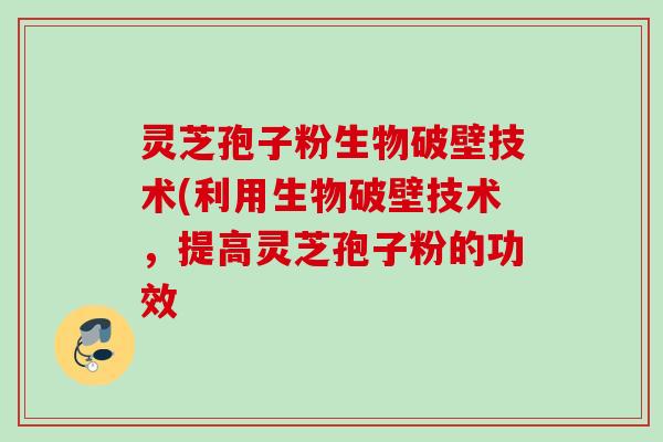 灵芝孢子粉生物破壁技术(利用生物破壁技术，提高灵芝孢子粉的功效