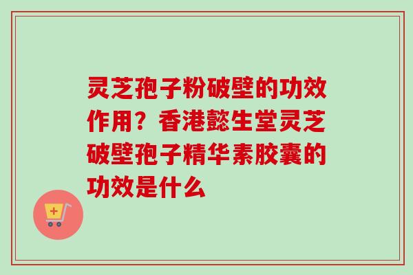 灵芝孢子粉破壁的功效作用？香港懿生堂灵芝破壁孢子精华素胶囊的功效是什么