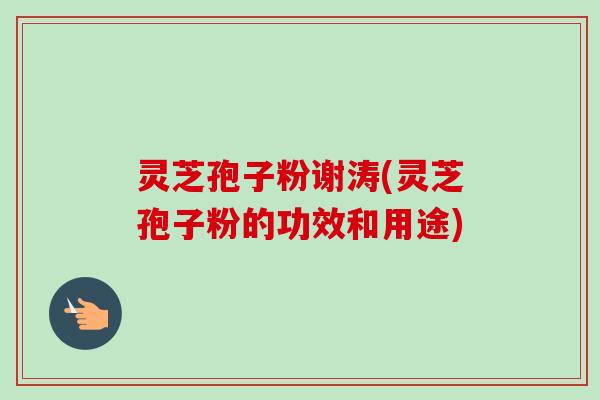 灵芝孢子粉谢涛(灵芝孢子粉的功效和用途)
