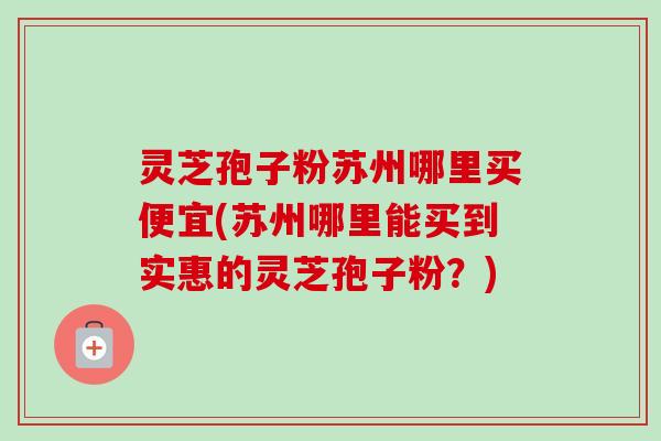 灵芝孢子粉苏州哪里买便宜(苏州哪里能买到实惠的灵芝孢子粉?) 灵芝孢子粉苏州哪里买便宜(苏州哪里能买到实惠的灵芝孢子粉?)