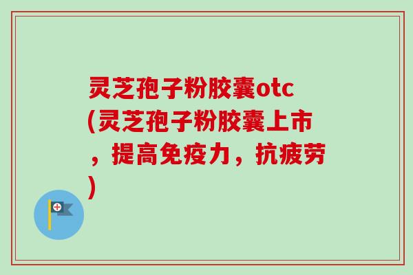 灵芝孢子粉胶囊otc(灵芝孢子粉胶囊上市，提高免疫力，抗疲劳)