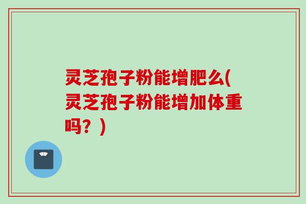 灵芝孢子粉能增肥么(灵芝孢子粉能增加体重吗?) 灵芝孢子粉能增肥么(灵芝孢子粉能增加体重吗?)