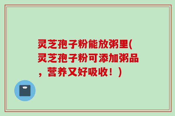 灵芝孢子粉能放粥里(灵芝孢子粉可添加粥品，营养又好吸收！)