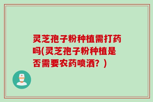 灵芝孢子粉种植需打药吗(灵芝孢子粉种植是否需要农药喷洒？)