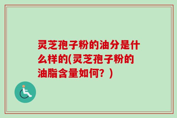 灵芝孢子粉的油分是什么样的(灵芝孢子粉的油脂含量如何？)