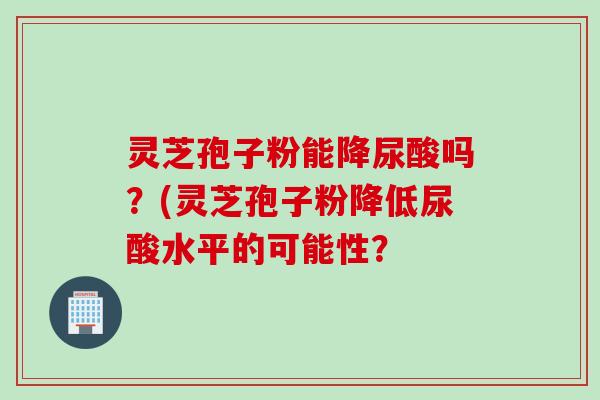 灵芝孢子粉能降尿酸吗？(灵芝孢子粉降低尿酸水平的可能性？